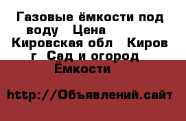 Газовые ёмкости под воду › Цена ­ 6 000 - Кировская обл., Киров г. Сад и огород » Ёмкости   